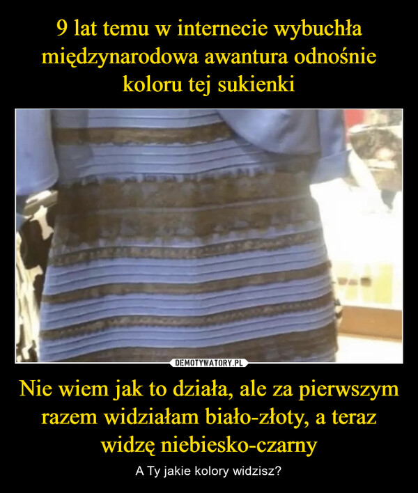 9 lat temu w internecie wybuchła międzynarodowa awantura odnośnie koloru tej sukienki Nie wiem jak to działa, ale za pierwszym razem widziałam biało-złoty, a teraz widzę niebiesko-czarny