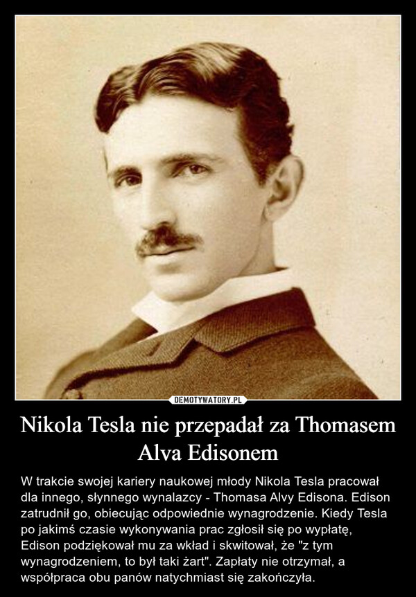 Nikola Tesla nie przepadał za Thomasem Alva Edisonem – W trakcie swojej kariery naukowej młody Nikola Tesla pracował dla innego, słynnego wynalazcy - Thomasa Alvy Edisona. Edison zatrudnił go, obiecując odpowiednie wynagrodzenie. Kiedy Tesla po jakimś czasie wykonywania prac zgłosił się po wypłatę, Edison podziękował mu za wkład i skwitował, że "z tym wynagrodzeniem, to był taki żart". Zapłaty nie otrzymał, a współpraca obu panów natychmiast się zakończyła. 